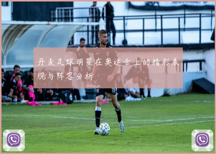 丹麦足球明星在奥运会上的精彩表现与阵容分析