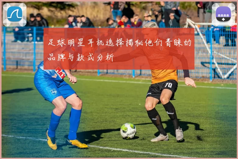 足球明星耳机选择揭秘他们青睐的品牌与款式分析