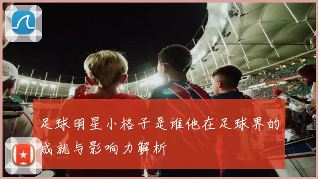 足球明星小格子是谁他在足球界的成就与影响力解析