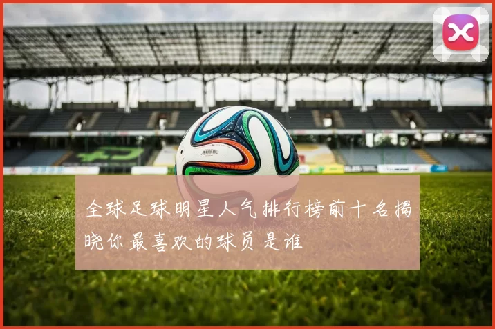 全球足球明星人气排行榜前十名揭晓你最喜欢的球员是谁