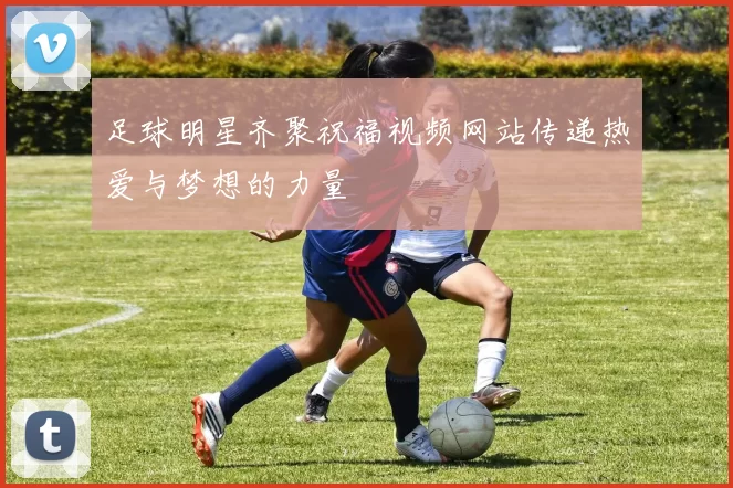 足球明星齐聚祝福视频网站传递热爱与梦想的力量