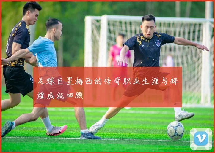 足球巨星梅西的传奇职业生涯与辉煌成就回顾
