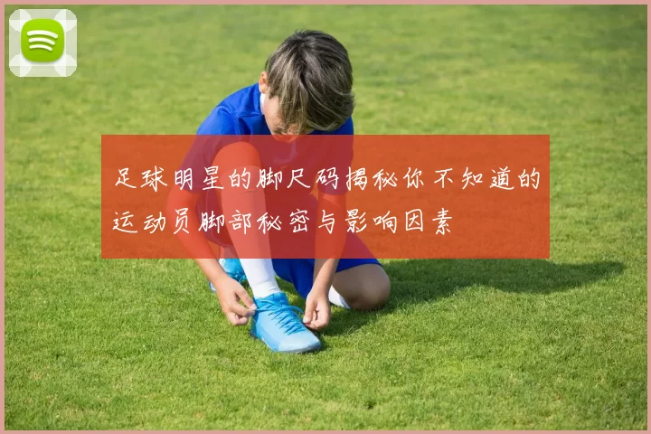 足球明星的脚尺码揭秘你不知道的运动员脚部秘密与影响因素