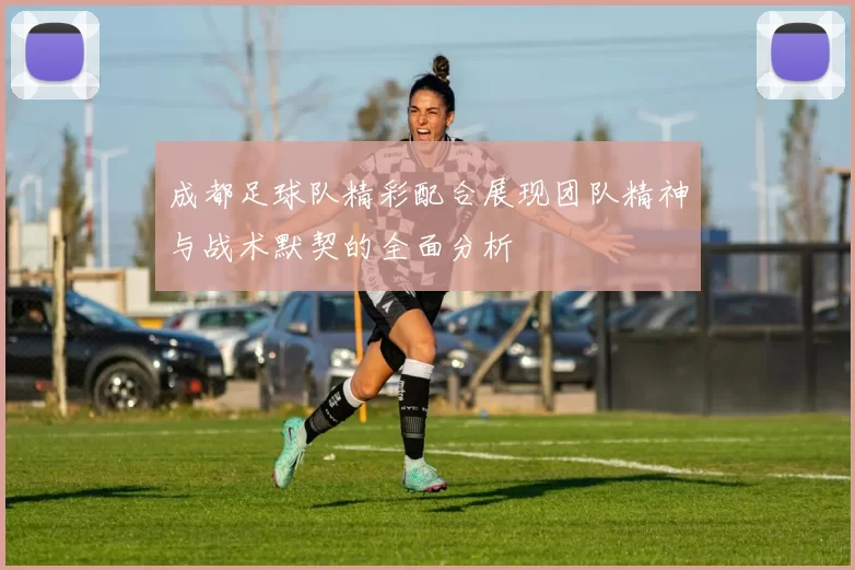 成都足球队精彩配合展现团队精神与战术默契的全面分析