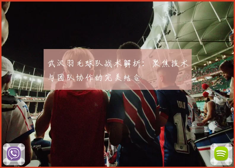 武汉羽毛球队战术解析：聚焦技术与团队协作的完美结合