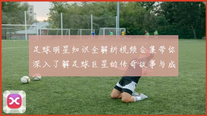 足球明星知识全解析视频合集带你深入了解足球巨星的传奇故事与成就