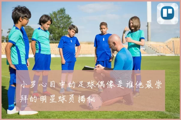 小罗心目中的足球偶像是谁他最崇拜的明星球员揭秘