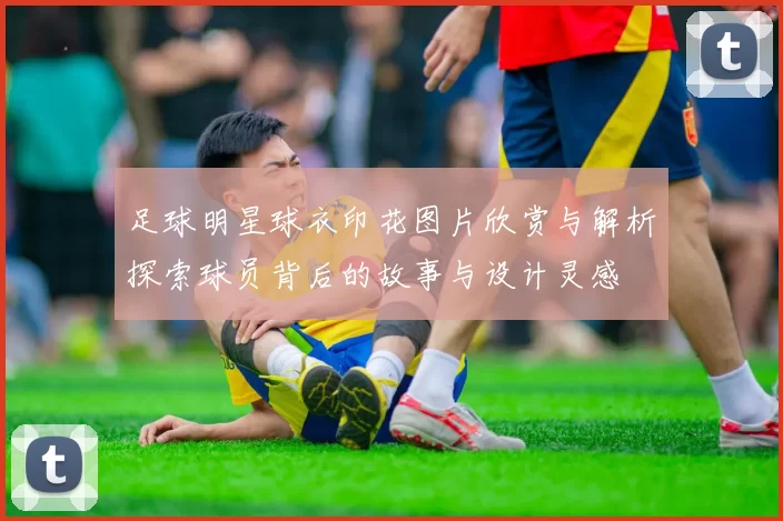 足球明星球衣印花图片欣赏与解析探索球员背后的故事与设计灵感