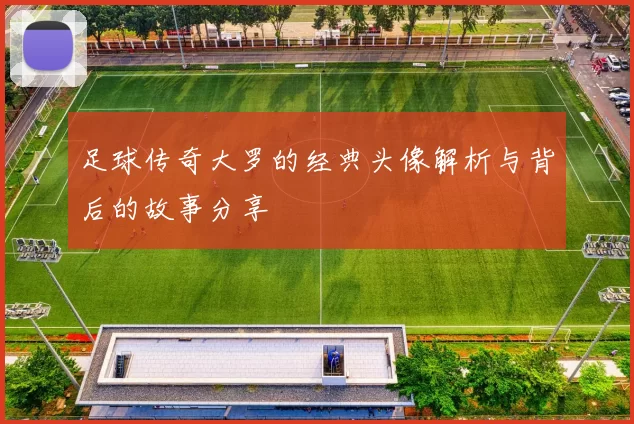 足球传奇大罗的经典头像解析与背后的故事分享