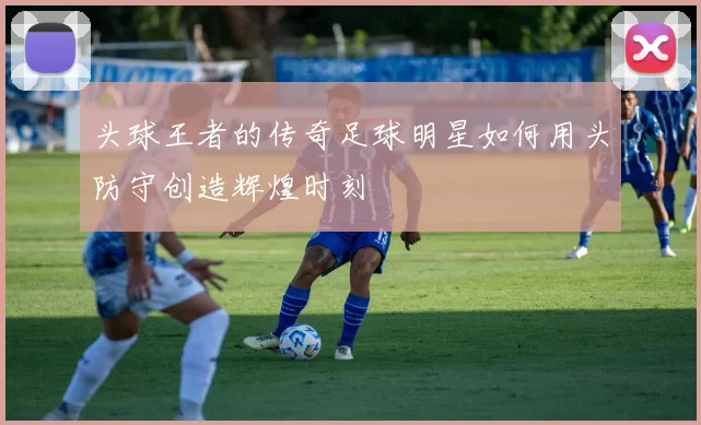 头球王者的传奇足球明星如何用头防守创造辉煌时刻