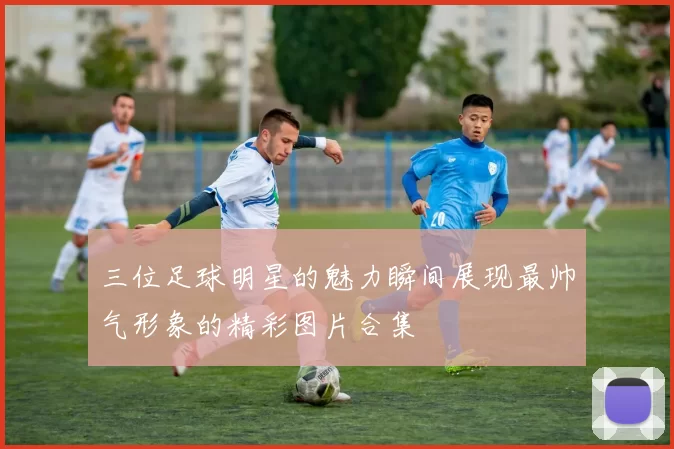 三位足球明星的魅力瞬间展现最帅气形象的精彩图片合集