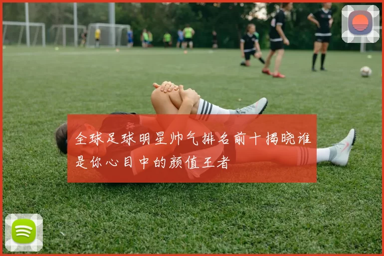 全球足球明星帅气排名前十揭晓谁是你心目中的颜值王者