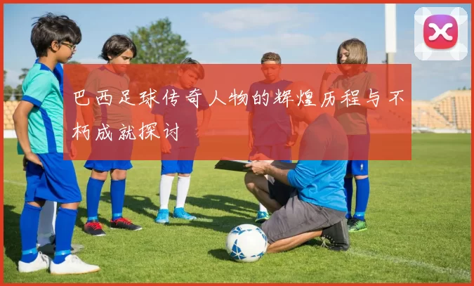 巴西足球传奇人物的辉煌历程与不朽成就探讨