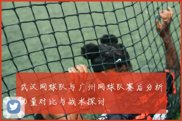 武汉网球队与广州网球队赛后分析力量对比与战术探讨