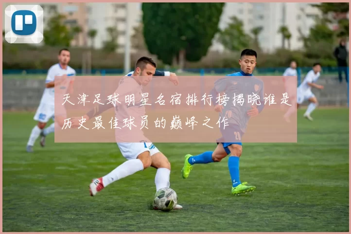 天津足球明星名宿排行榜揭晓谁是历史最佳球员的巅峰之作