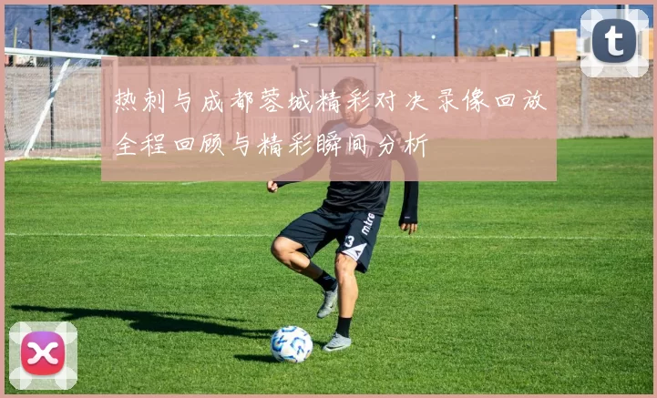 热刺与成都蓉城精彩对决录像回放全程回顾与精彩瞬间分析