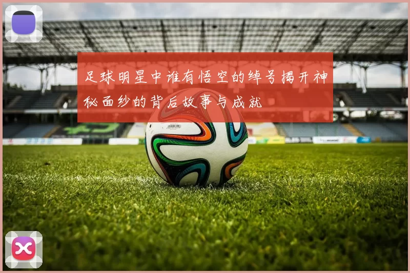 足球明星中谁有悟空的绰号揭开神秘面纱的背后故事与成就