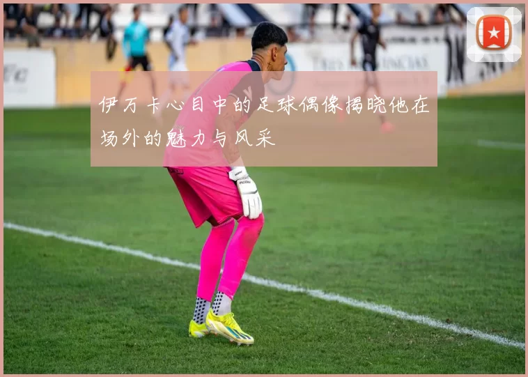 伊万卡心目中的足球偶像揭晓他在场外的魅力与风采