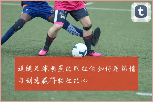 追随足球明星的网红们如何用热情与创意赢得粉丝的心