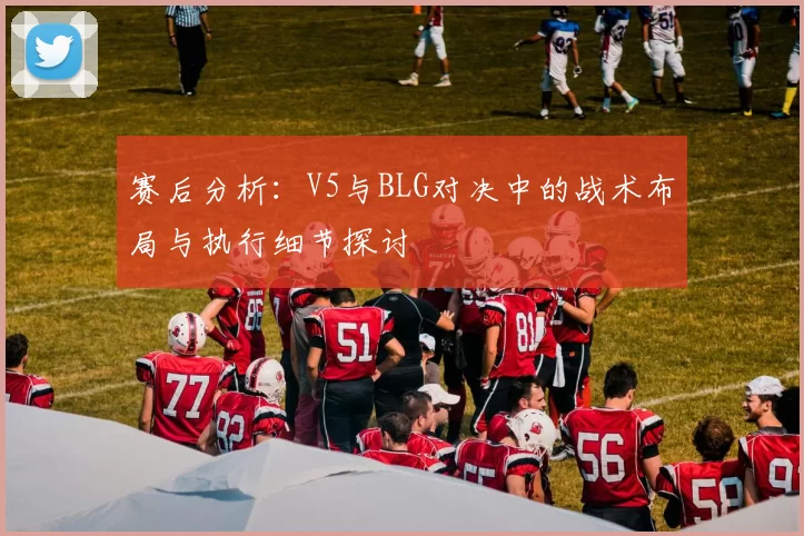 赛后分析：V5与BLG对决中的战术布局与执行细节探讨