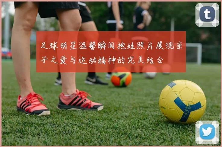 足球明星温馨瞬间抱娃照片展现亲子之爱与运动精神的完美结合