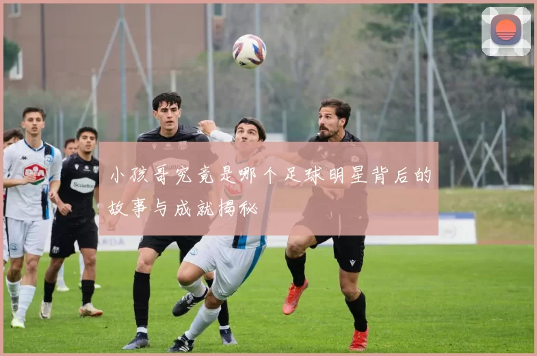 小孩哥究竟是哪个足球明星背后的故事与成就揭秘