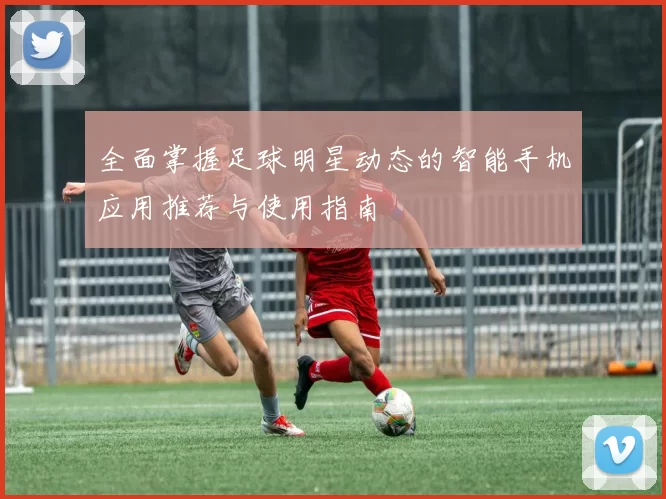 全面掌握足球明星动态的智能手机应用推荐与使用指南