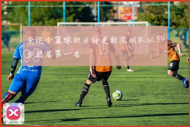 全运会篮球积分榜更新深圳队以59分稳居第一名
