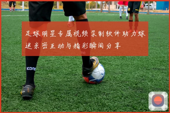足球明星专属视频录制软件助力球迷亲密互动与精彩瞬间分享