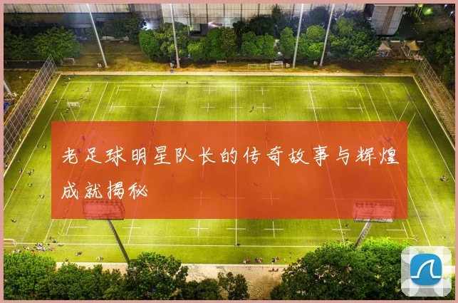 老足球明星队长的传奇故事与辉煌成就揭秘