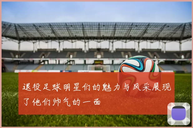退役足球明星们的魅力与风采展现了他们帅气的一面