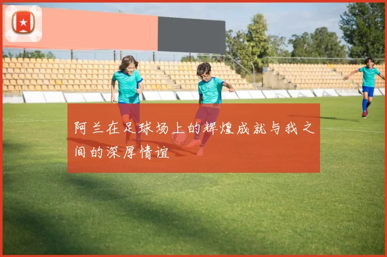 阿兰在足球场上的辉煌成就与我之间的深厚情谊