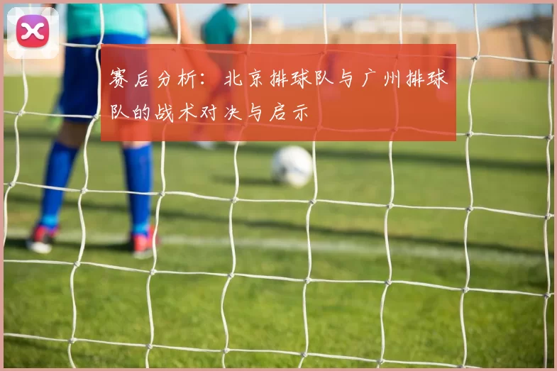 赛后分析：北京排球队与广州排球队的战术对决与启示