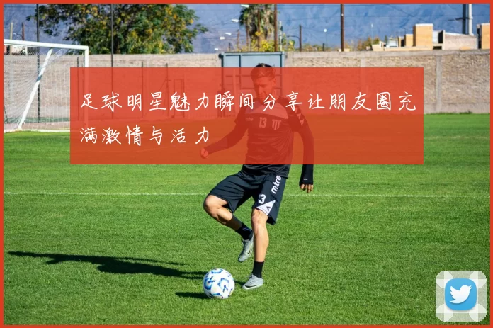 足球明星魅力瞬间分享让朋友圈充满激情与活力
