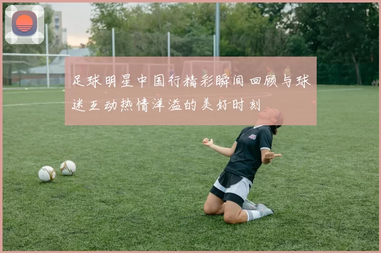 足球明星中国行精彩瞬间回顾与球迷互动热情洋溢的美好时刻